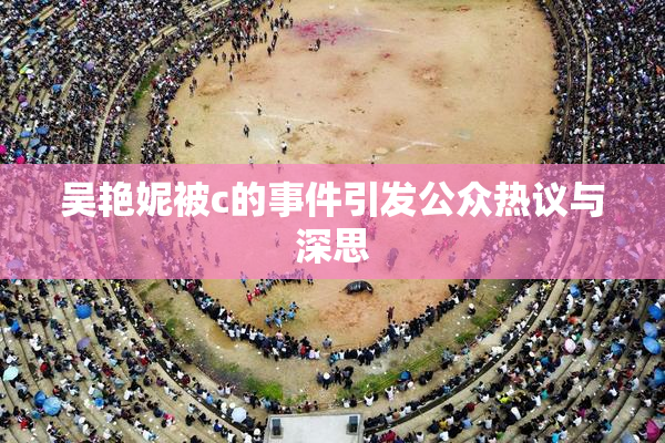 吴艳妮被c的事件引发公众热议与深思