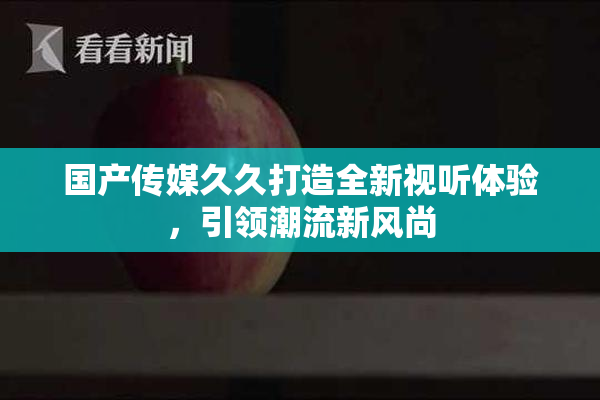 国产传媒久久打造全新视听体验，引领潮流新风尚