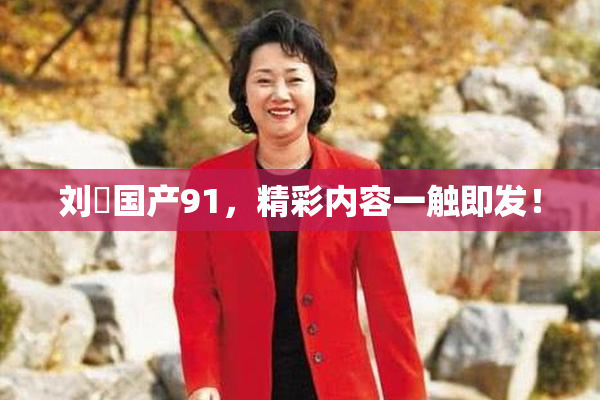 刘玥国产91，精彩内容一触即发！