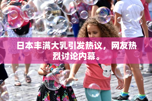 日本丰满大乳引发热议，网友热烈讨论内幕。
