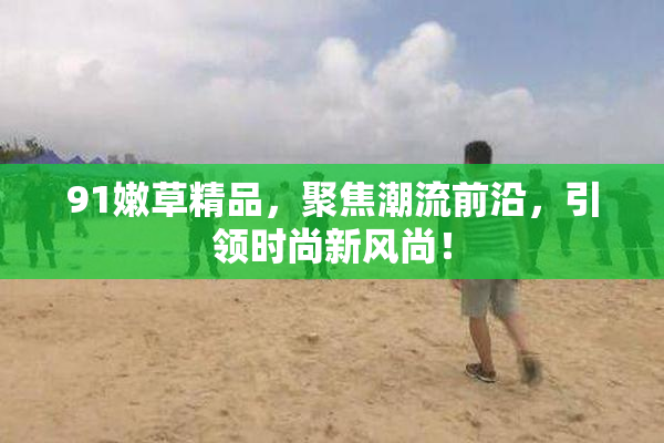 91嫩草精品，聚焦潮流前沿，引领时尚新风尚！