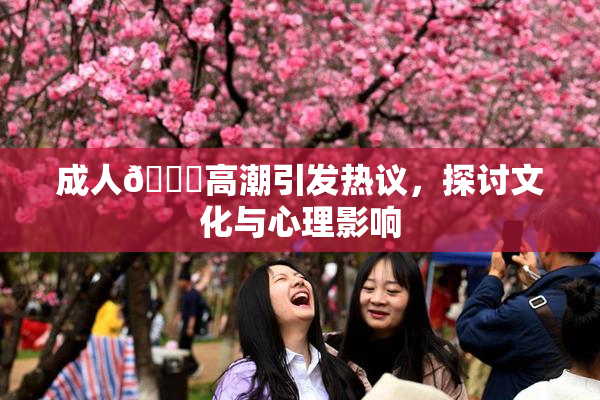 成人🔞高潮引发热议，探讨文化与心理影响
