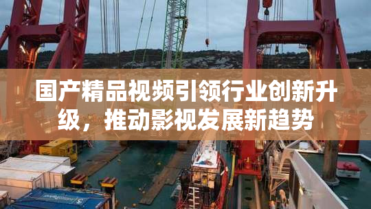 国产精品视频引领行业创新升级，推动影视发展新趋势