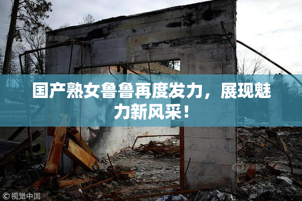 国产熟女鲁鲁再度发力，展现魅力新风采！