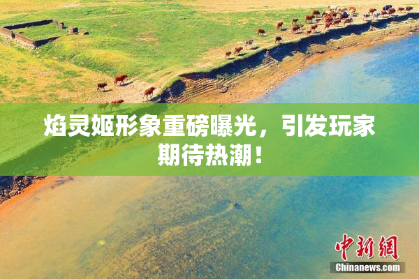 焰灵姬形象重磅曝光，引发玩家期待热潮！