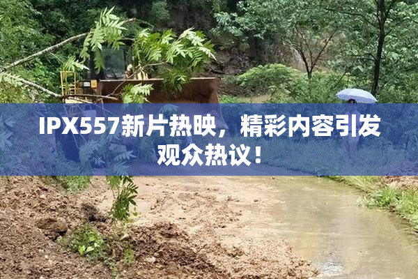 IPX557新片热映，精彩内容引发观众热议！