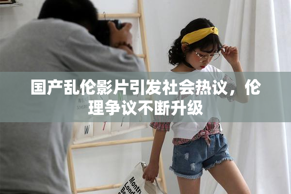 国产乱伦影片引发社会热议，伦理争议不断升级