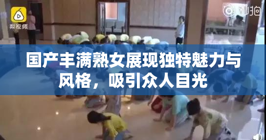国产丰满熟女展现独特魅力与风格，吸引众人目光
