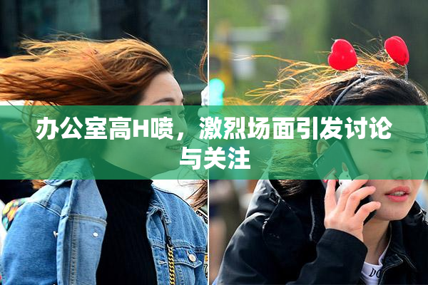 办公室高H喷，激烈场面引发讨论与关注