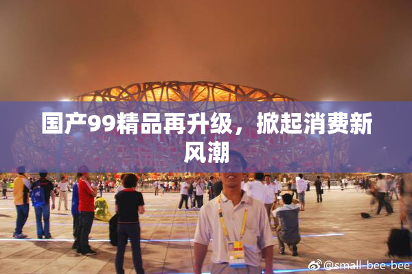 国产99精品再升级，掀起消费新风潮