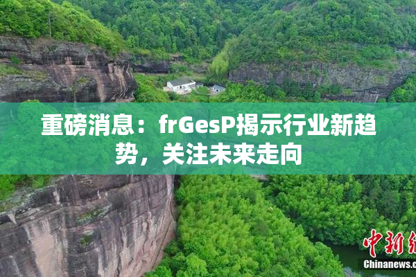 重磅消息：frGesP揭示行业新趋势，关注未来走向