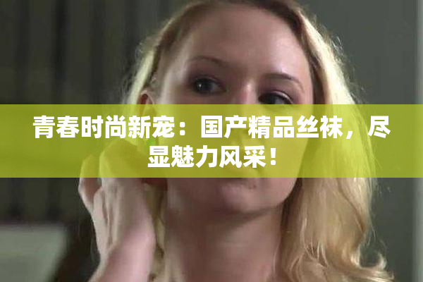 青春时尚新宠：国产精品丝袜，尽显魅力风采！