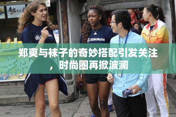 郑爽与袜子的奇妙搭配引发关注，时尚圈再掀波澜
