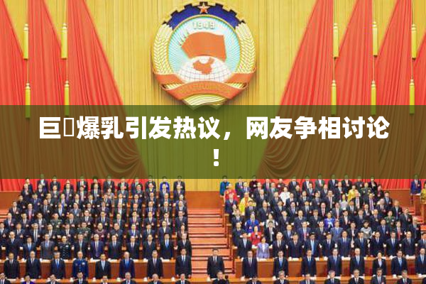 巨凥爆乳引发热议，网友争相讨论！