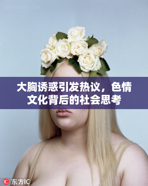 大胸诱惑引发热议，色情文化背后的社会思考