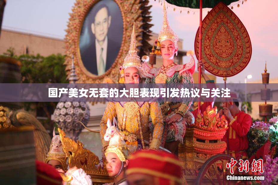 国产美女无套的大胆表现引发热议与关注