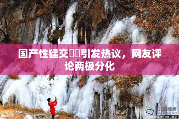 国产性猛交❌‌引发热议，网友评论两极分化