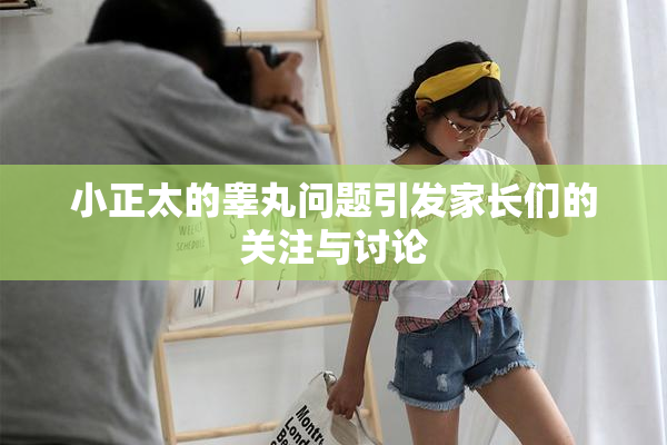 小正太的睾丸问题引发家长们的关注与讨论