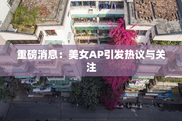 重磅消息：美女AP引发热议与关注