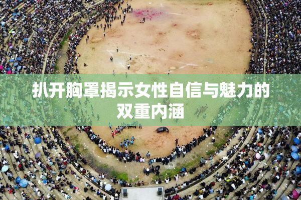 扒开胸罩揭示女性自信与魅力的双重内涵