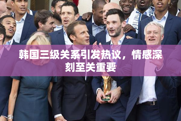 韩国三级关系引发热议，情感深刻至关重要