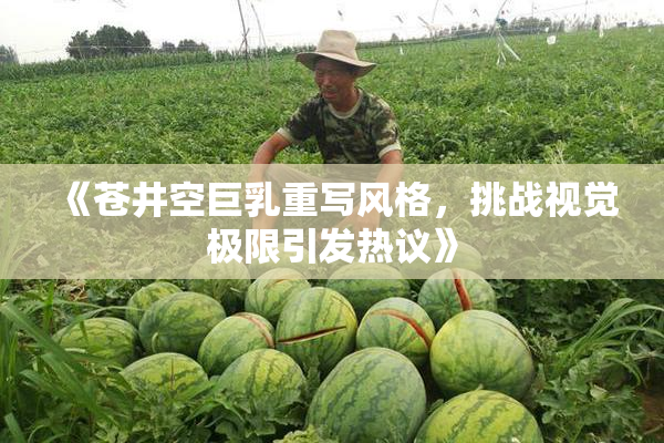 《苍井空巨乳重写风格，挑战视觉极限引发热议》