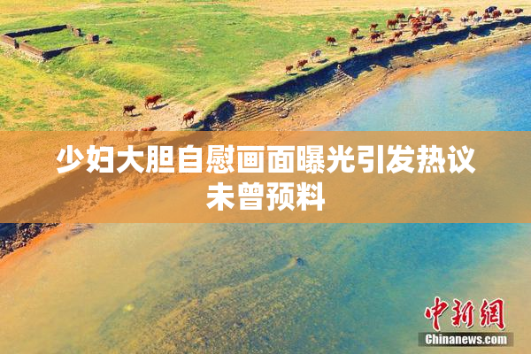 少妇大胆自慰画面曝光引发热议未曾预料