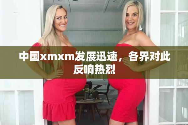 中国xmxm发展迅速，各界对此反响热烈