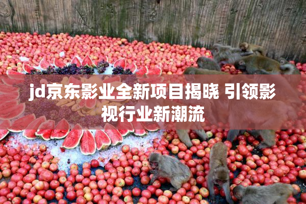 jd京东影业全新项目揭晓 引领影视行业新潮流
