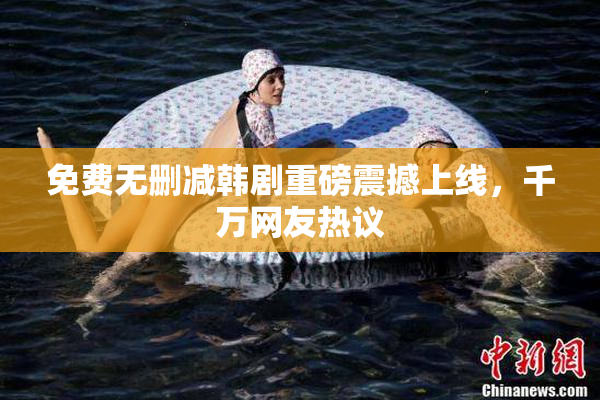 免费无删减韩剧重磅震撼上线，千万网友热议