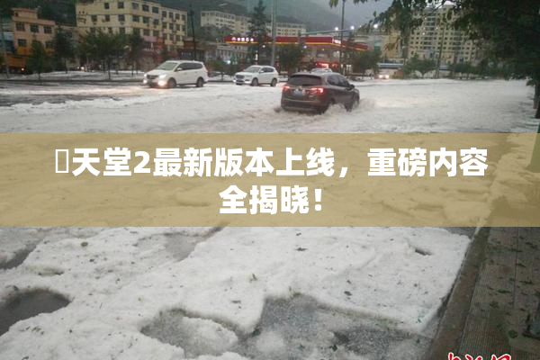 妺天堂2最新版本上线，重磅内容全揭晓！