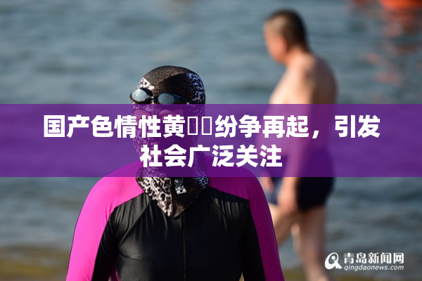 国产色情性黄❌‌纷争再起，引发社会广泛关注