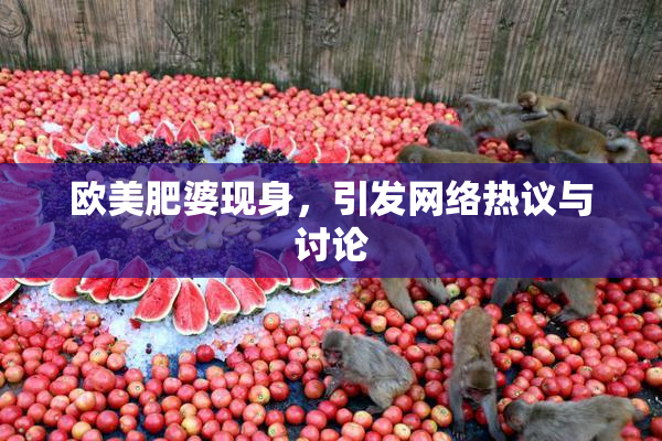欧美肥婆现身，引发网络热议与讨论