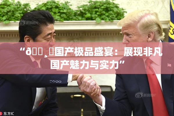 “🌸‌国产极品盛宴：展现非凡国产魅力与实力”