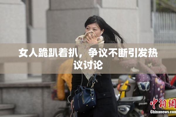 女人跪趴着扒，争议不断引发热议讨论