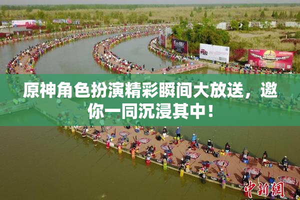 原神角色扮演精彩瞬间大放送，邀你一同沉浸其中！