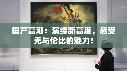 国产高潮：演绎新高度，感受无与伦比的魅力！