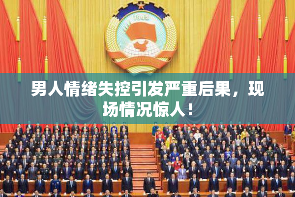 男人情绪失控引发严重后果，现场情况惊人！