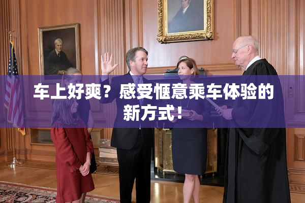 车上好爽？感受惬意乘车体验的新方式！