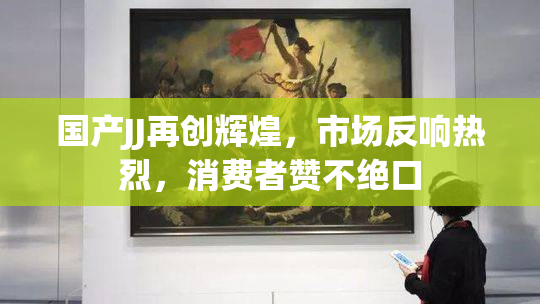 国产JJ再创辉煌，市场反响热烈，消费者赞不绝口