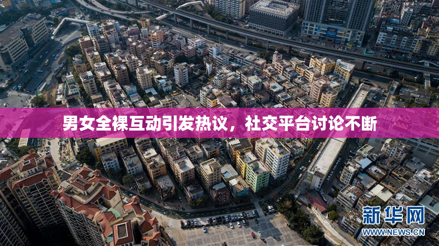 男女全裸互动引发热议，社交平台讨论不断