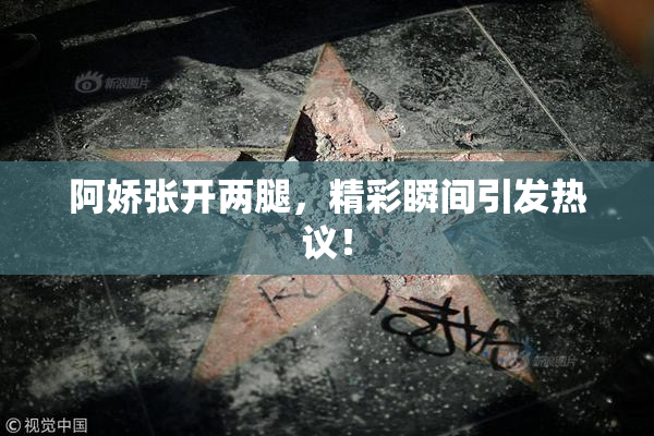 阿娇张开两腿，精彩瞬间引发热议！