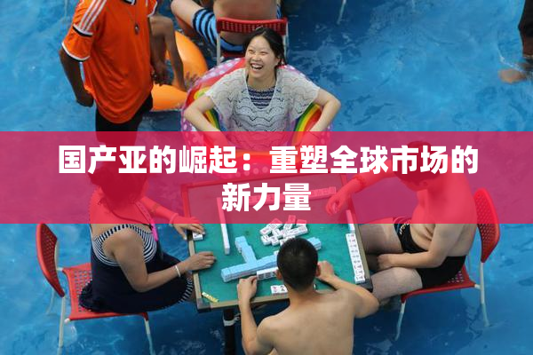 国产亚的崛起：重塑全球市场的新力量