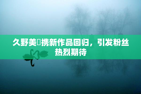 久野美咲携新作品回归，引发粉丝热烈期待