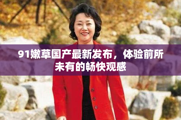 91嫩草国产最新发布，体验前所未有的畅快观感