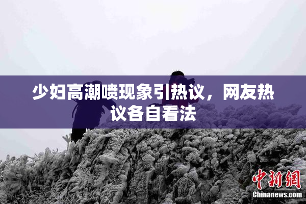 少妇高潮喷现象引热议，网友热议各自看法