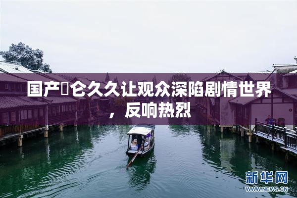 国产婬仑久久让观众深陷剧情世界，反响热烈