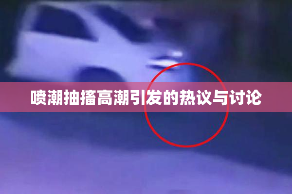 喷潮抽搐高潮引发的热议与讨论