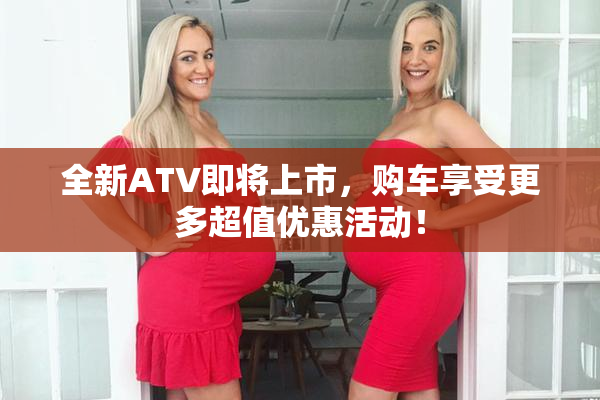 全新ATV即将上市，购车享受更多超值优惠活动！