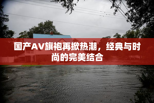 国产AV旗袍再掀热潮，经典与时尚的完美结合